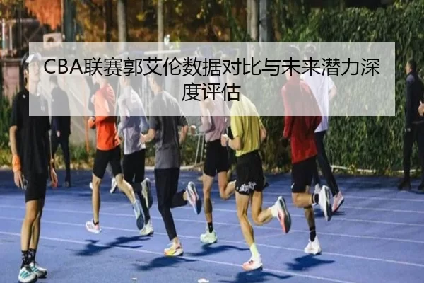 CBA联赛郭艾伦数据对比与未来潜力深度评估